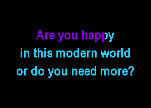 Are you happy
in this modern world

or do you need more?