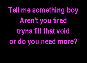 Tell me something boy
Aren't you tired
tryna full that void

or do you need more?