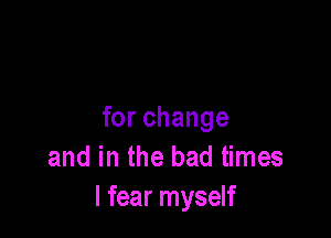 for change
and in the bad times
I fear myself