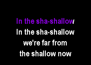 In the sha-shallow
In the sha-shallow

we're far from
the shallow now