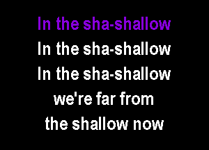 In the sha-shallow
In the sha-shallow
In the sha-shallow

we're far from
the shallow now