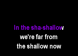 In the sha-shallow

we're far from
the shallow now