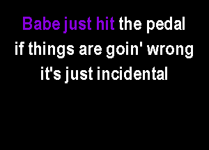 Babejust hit the pedal
if things are goin' wrong
it's just incidental