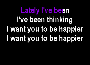 Lately I've been
I've been thinking
I wantyou to be happier

lwant you to be happier