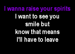 I wanna raise your spirits
I want to see you
smile but

know that means
I'll have to leave