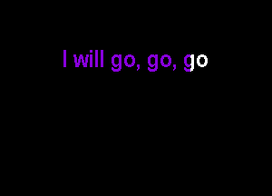 I will go, go, go