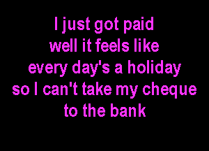 I just got paid
well it feels like
every day's a holiday

so I can't take my cheque
to the bank
