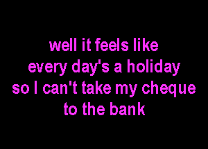 well it feels like
every day's a holiday

so I can't take my cheque
to the bank