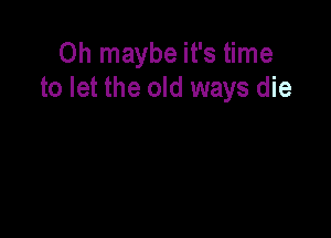 Oh maybe it's time
to let the old ways die