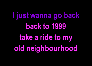 ljustwanna go back
back to 1999

take a ride to my
old neighbourhood