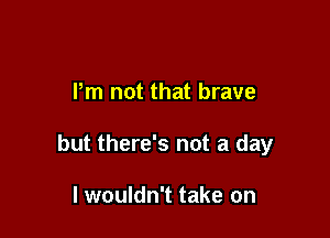 Pm not that brave

but there's not a day

I wouldn't take on