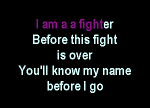 I am a a fighter
Before this fight

is over
You'll know my name
beforel go