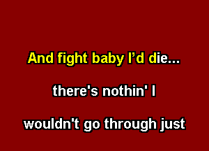 And fight baby Pd die...

there's nothin' I

wouldn't go through just