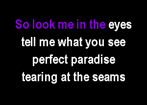 So look me in the eyes
tell me what you see

perfect paradise
tearing at the seams