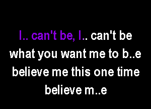 I.. can't be, l.. can't be
what you want me to b..e

believe me this one time
believe m..e