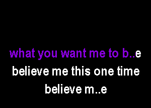 what you want me to b..e

believe me this one time
believe m..e