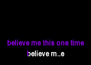 believe me this one time
believe m..e