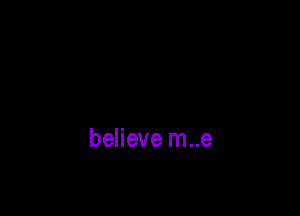 believe m..e