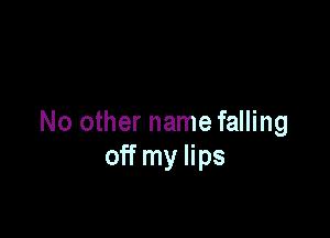 No other name falling
off my lips