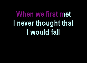 When we first met
I never thought that

I would fall