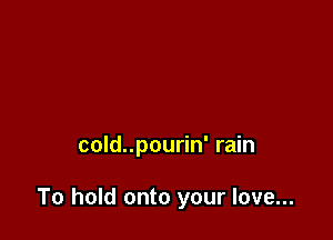 cold..pourin' rain

To hold onto your love...