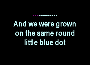 And we were grown

on the same round
little blue dot