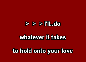 ?' ? l'lI..do

whatever it takes

to hold onto your love