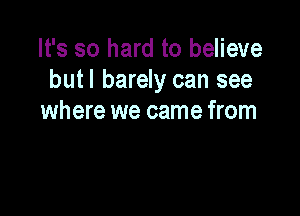 It's so hard to believe
but I barely can see

where we came from