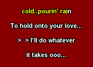 cold..pourin' rain

To hold onto your love...

t' Pll do whatever

it takes 000...