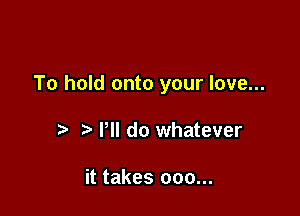 To hold onto your love...

t' Pll do whatever

it takes 000...