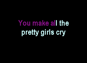 You make all the

pretty girls cry