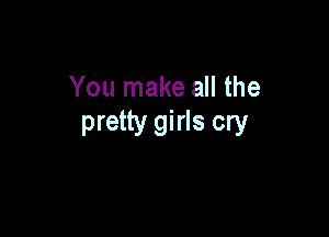 You make all the

pretty girls cry