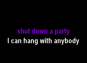 shut down a party
I can hang with anybody