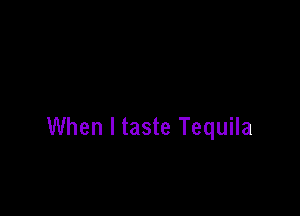 When I taste Tequila