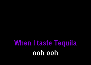 When I taste Tequila
ooh ooh