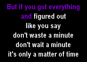 But if you got everything
and figured out
like you say

don't waste a minute
don't wait a minute
it's only a matter of time