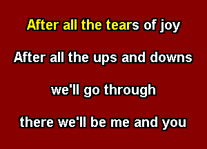 After all the tears of joy

After all the ups and downs

we'll go through

there we'll be me and you