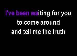 I've been waiting for you
to come around

and tell me the truth