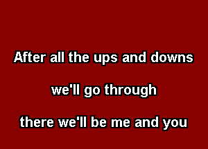 After all the ups and downs

we'll go through

there we'll be me and you