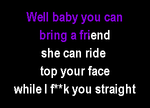 Well baby you can
bring a friend
she can ride

top your face
while I Wk you straight