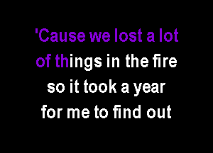 'Cause we lost a lot
of things in the fire

so it took ayear
for me to fund out