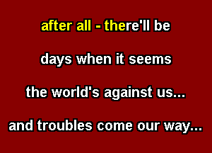 after all - there'll be
days when it seems

the world's against us...

and troubles come our way...