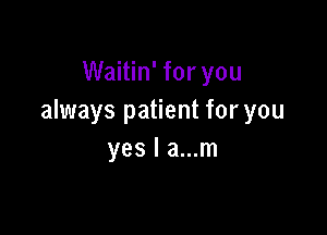 Waitin' for you
always patient for you

yes I a...m