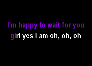 Pm happy to wait for you

girl yes I am oh, oh, oh