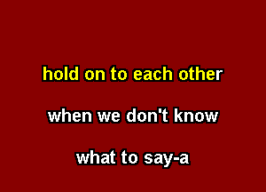 hold on to each other

when we don't know

what to say-a