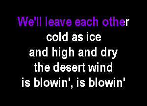 We'll leave each other
cold as ice
and high and dry

the desert wind
is blowin', is blowin'