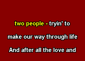 two people - tryin' to

make our way through life

And after all the love and