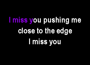 I miss you pushing me
close to the edge

I miss you