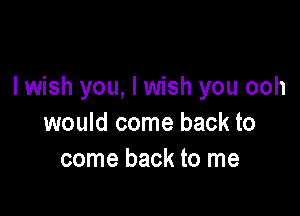 I wish you, I wish you ooh

would come back to
come back to me