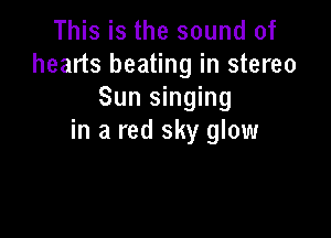 This is the sound of
hearts beating in stereo
Sun singing

in a red sky glow